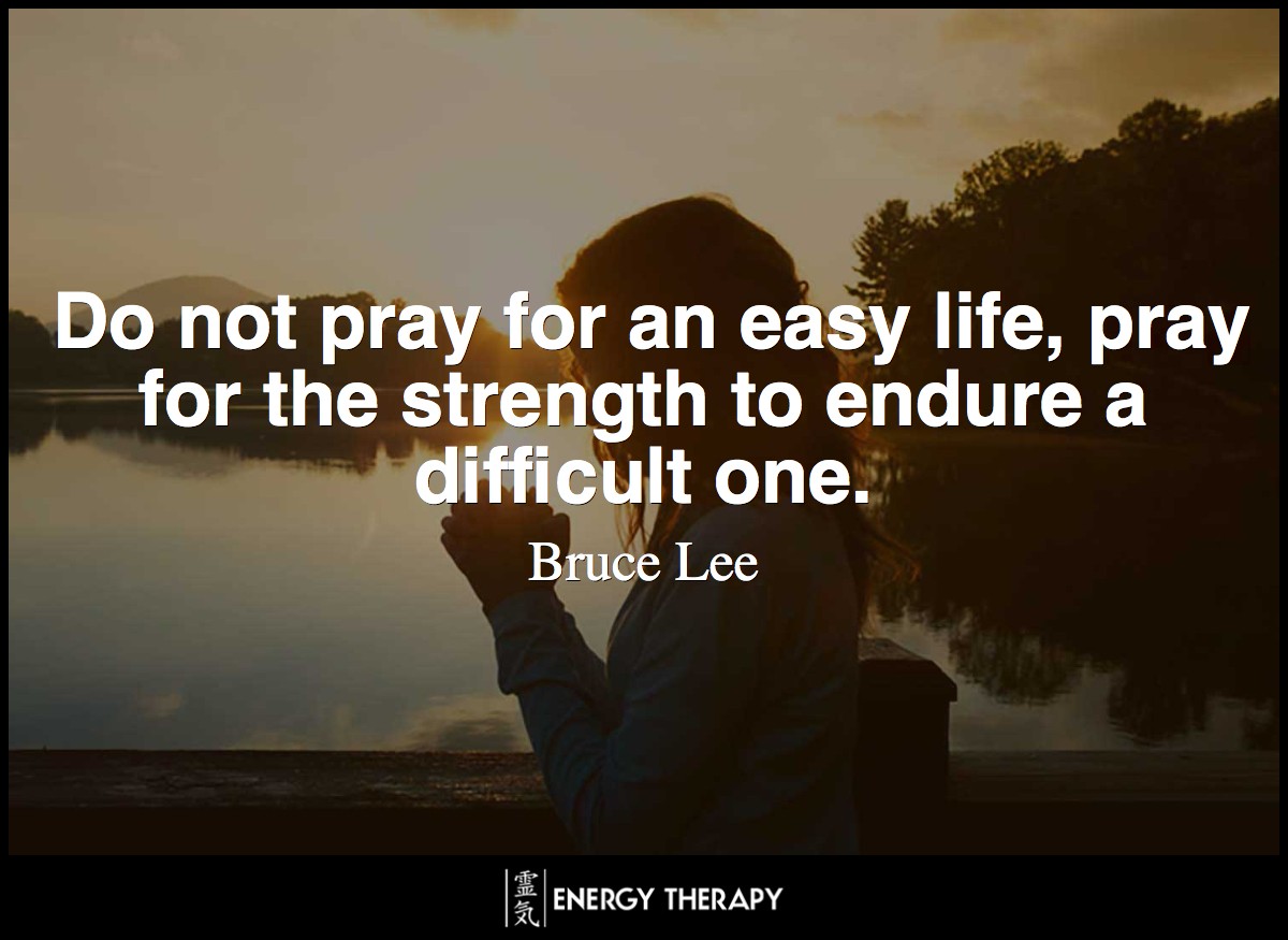 Do not pray for an easy life, pray for the strength to endure a difficult one. ~ Bruce Lee