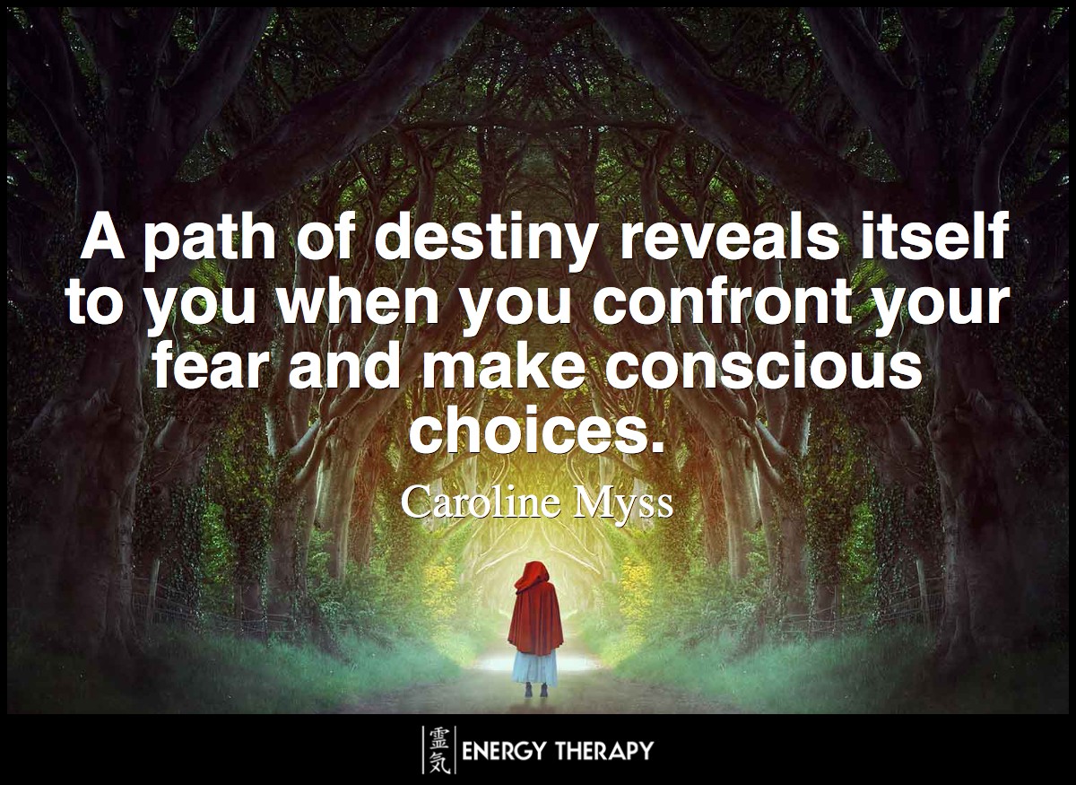 Fate is how your life unfolds when you let fear determine your choices. A path of destiny reveals itself to you, however, when you confront your fear and make conscious choices. ~ Caroline Myss