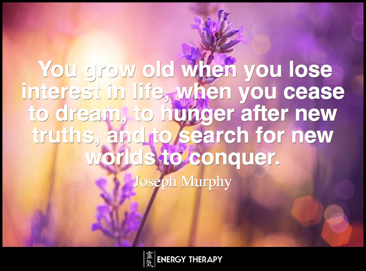 You grow old when you lose interest in life, when you cease to dream, to hunger after new truths, and to search for new worlds to conquer. ~ Joseph Murphy