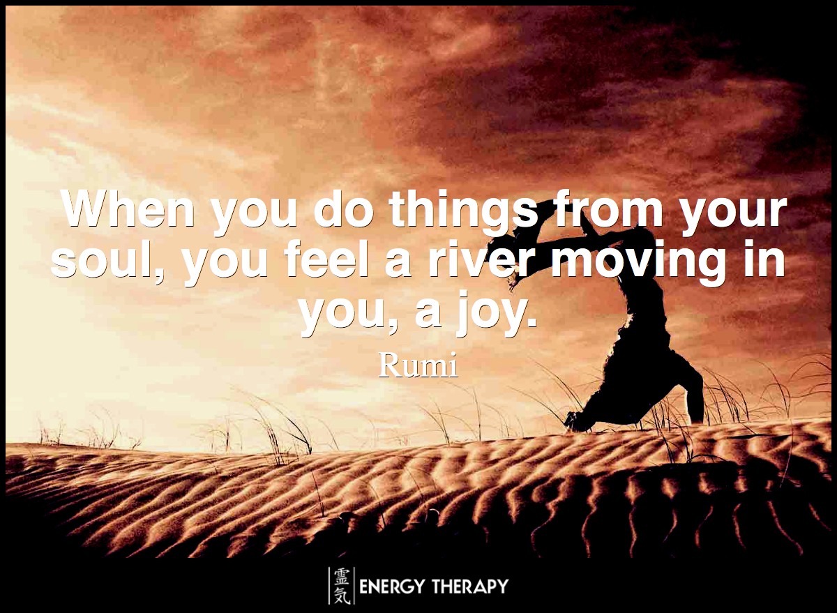 When you do things from your soul, you feel a river moving in you, a joy. ~ Rumi