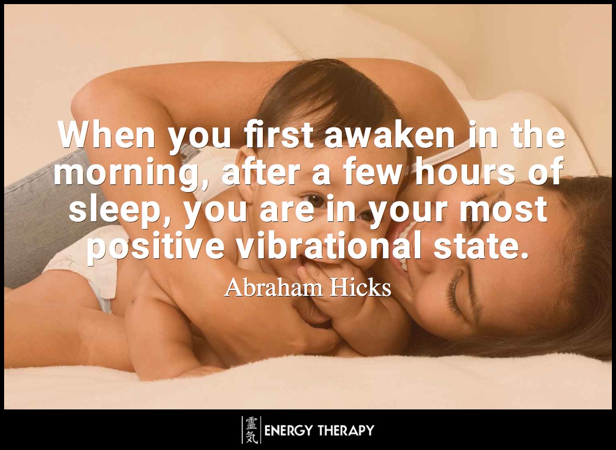 When you first awaken in the morning, after a few hours of sleep, you are in your most positive vibrational state. ~ Abraham-Hicks