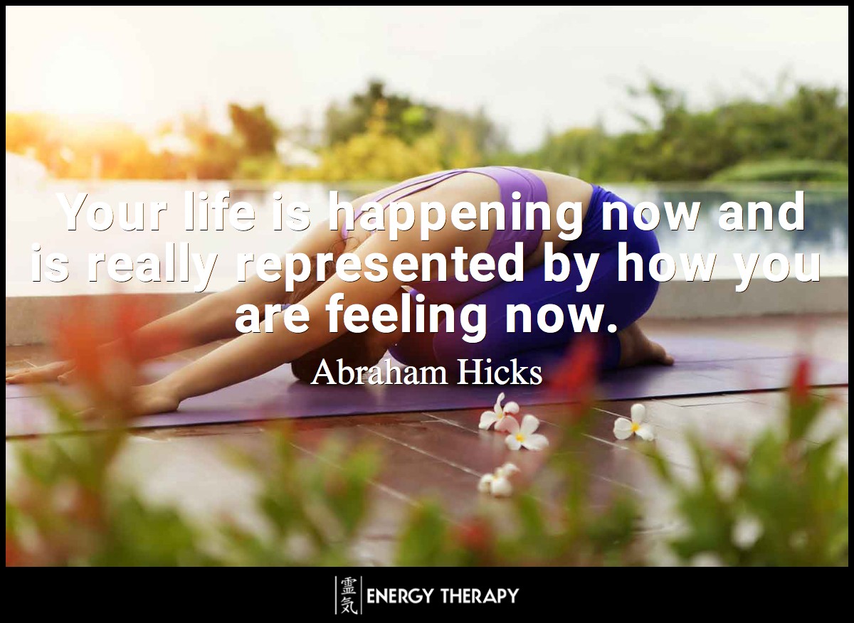 Your life is happening now and is really represented by how you are feeling now. ~ Abraham-HIcks