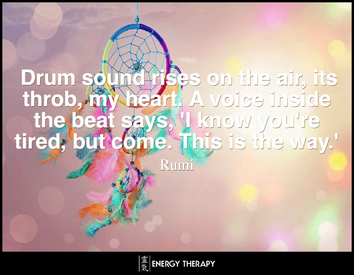 Drum sound rises on the air, its throb, my heart. A voice inside the beat says, 'I know you're tired, but come. This is the way.' ~ Rumi